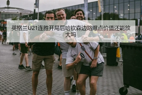 英格兰U21连胜开局后哈钦森边路爆点价值还能放大吗