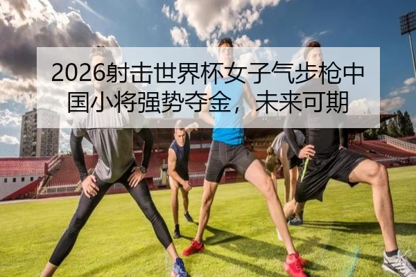 2026射击世界杯女子气步枪中国小将强势夺金，未来可期